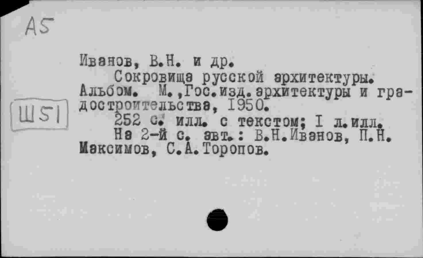 ﻿АГ
ШГ| ..1 ..
Ивэнов, В.Н. и др.
Сокровища русской архитектуры.
Альбом. М.,Гос.изд. архитектуры и градостроительства, 1950.
252 с. илл. с текстом; I л.илл.
На 2-й с. авт.: В.Н.Ивэнов, П.Н.
Максимов, С.А. Торопов.